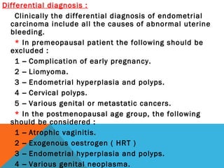 Differential diagnosis :
Clinically the differential diagnosis of endometrial
carcinoma include all the causes of abnormal uterine
bleeding.
* In premeopausal patient the following should be
excluded :
1 – Complication of early pregnancy.
2 – Liomyoma.
3 – Endometrial hyperplasia and polyps.
4 – Cervical polyps.
5 – Various genital or metastatic cancers.
* In the postmenopausal age group, the following
should be considered :
1 – Atrophic vaginitis.
2 – Exogenous oestrogen ( HRT )
3 – Endometrial hyperplasia and polyps.
4 – Various genital neoplasma.
 