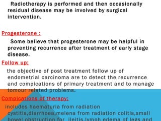 Radiotherapy is performed and then occasionally
residual disease may be involved by surgical
intervention.
Progesterone :
Some believe that progesterone may be helpful in
preventing recurrence after treatment of early stage
disease.
Follow up;
the objective of post treatment follow up of
endometrial carcinoma are to detect the recurrence
and compications of primary treatment and to manage
tomour related problems.
Compications of therapy;
includes haematuria from radiation
cystitis,diarrhoea,melena from radiation colitis,small
 