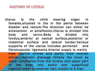 ANOTOMY OF UTERUS
Uterus is the child bearing organ in
females,situated in the in the pelvis between
bladder and rectum.The direction can either be
anteversion or anteflexion.Uterus is divided into
body and cervix.Body is divided into
fundus,anterior ar vesical surface,posterior or
intestinal surface and lateral border.Various
supports of the uterus includes peritonail and
fibromuscular ligaments.Arterial supply is mainly
from uterine artries and partly from ovarian
artries.Lmphatic dranaige follows the track as
upper lymphatics from the fundus and upper part
of the body into aortic and superficial
inguinal.lower to external ilaic.middle to E.iliac.
 