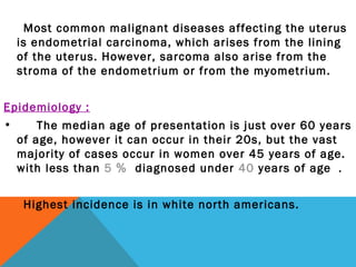 Most common malignant diseases affecting the uterus
is endometrial carcinoma, which arises from the lining
of the uterus. However, sarcoma also arise from the
stroma of the endometrium or from the myometrium.
Epidemiology :
• The median age of presentation is just over 60 years
of age, however it can occur in their 20s, but the vast
majority of cases occur in women over 45 years of age.
with less than 5 ％ diagnosed under 40 years of age ．
Highest incidence is in white north americans.
 