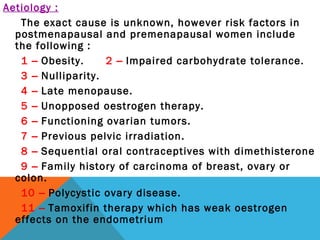 Aetiology :
The exact cause is unknown, however risk factors in
postmenapausal and premenapausal women include
the following :
1 – Obesity. 2 – Impaired carbohydrate tolerance.
3 – Nulliparity.
4 – Late menopause.
5 – Unopposed oestrogen therapy.
6 – Functioning ovarian tumors.
7 – Previous pelvic irradiation.
8 – Sequential oral contraceptives with dimethisterone
9 – Family history of carcinoma of breast, ovary or
colon.
10 – Polycystic ovary disease.
11 – Tamoxifin therapy which has weak oestrogen
effects on the endometrium
 