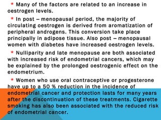 * Many of the factors are related to an increase in
oestrogen levels.
* In post – menopausal period, the majority of
circulating oestrogen is derived from aromatization of
peripheral androgens. This conversion take place
principally in adipose tissue. Also post – menopausal
women with diabetes have increased oestrogen levels.
* Nulliparity and late menopause are both associated
with increased risk of endometrial cancers, which may
be explained by the prolonged oestrogenic effect on the
endometrium.
* Women who use oral contraceptive or progesterone
have up to a 50 % reduction in the incidence of
endometrial cancer and protection lasts for many years
after the discontinuation of these treatments. Cigarette
smoking has also been associated with the reduced risk
of endometrial cancer.
 