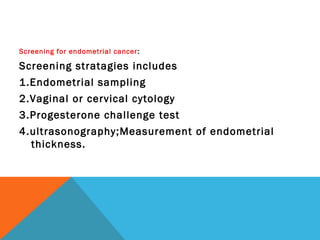 Screening for endometrial cancer:
Screening stratagies includes
1.Endometrial sampling
2.Vaginal or cervical cytology
3.Progesterone challenge test
4.ultrasonography;Measurement of endometrial
thickness.
 