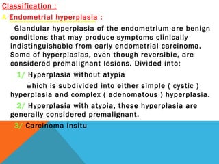 Classification :
A Endometrial hyperplasia :
Glandular hyperplasia of the endometrium are benign
conditions that may produce symptoms clinically
indistinguishable from early endometrial carcinoma.
Some of hyperplasias, even though reversible, are
considered premalignant lesions. Divided into:
1/ Hyperplasia without atypia
which is subdivided into either simple ( cystic )
hyperplasia and complex ( adenomatous ) hyperplasia.
2/ Hyperplasia with atypia, these hyperplasia are
generally considered premalignant.
3/ Carcinoma insitu
 