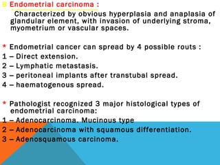 B Endometrial carcinoma :
Characterized by obvious hyperplasia and anaplasia of
glandular element, with invasion of underlying stroma,
myometrium or vascular spaces.
* Endometrial cancer can spread by 4 possible routs :
1 – Direct extension.
2 – Lymphatic metastasis.
3 – peritoneal implants after transtubal spread.
4 – haematogenous spread.
* Pathologist recognized 3 major histological types of
endometrial carcinoma:
1 – Adenocarcinoma. Mucinous type
2 – Adenocarcinoma with squamous differentiation.
3 – Adenosquamous carcinoma.
 