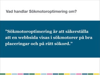 Vad handlar Sökmotoroptimering om?




”Sökmotoroptimering är att säkerställa
att en webbsida visas i sökmotorer på bra
placeringar och på rätt sökord.”
 