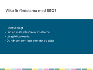 Vilka är fördelarna med SEO?



- Relativt billigt
- Lätt att mäta effekten av insatserna
- Långsiktiga resultat
- Du når den som letar efter det du säljer
 