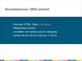 Grundstenarna i SEO-arbetet



    - Tekniken, HTML, Flash, Wordpress
    - Webbsidans struktur
    - Innehållet och texterna på din webbplats
    - Länkar till och från din sida (tar vi i del 3)
 