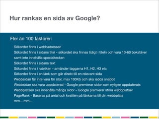 Hur rankas en sida av Google?


Fler än 100 faktorer:
 Sökordet ﬁnns i webbadressen
 Sökordet ﬁnns i sidans titel - sökordet ska ﬁnnas tidigt i titeln och vara 10-60 bokstäver
 samt inte innehålla specialtecken
 Sökordet ﬁnns i sidans text
 Sökordet ﬁnns i rubriken - använder taggarna H1, H2, H3 etc
 Sökordet ﬁnns i en länk som går direkt till en relevant sida
 Webbsidan får inte vara för stor, max 100Kb och ska ladda snabbt
 Webbsidan ska vara uppdaterad - Google premierar sidor som nyligen uppdaterats
 Webbplatsen ska innehålla många sidor - Google premierar stora webbplatser
 PageRank - Baseras på antal och kvalitén på länkarna till din webbplats
 mm... mm...
 