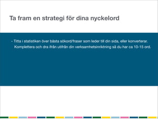 Ta fram en strategi för dina nyckelord


- Titta i statistiken över bästa sökord/fraser som leder till din sida, eller konverterar.
  Komplettera och dra ifrån utifrån din verksamhetsinriktning så du har ca 10-15 ord.

Analysera orden med Google Keyword Tools
- Sökvolym
- Konkurrens
Optimera googla och testa
 