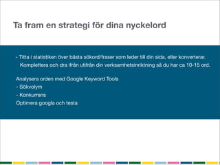 Ta fram en strategi för dina nyckelord


- Titta i statistiken över bästa sökord/fraser som leder till din sida, eller konverterar.
  Komplettera och dra ifrån utifrån din verksamhetsinriktning så du har ca 10-15 ord.

Analysera orden med Google Keyword Tools
- Sökvolym
- Konkurrens
Optimera googla och testa
 