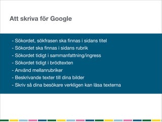 Att skriva för Google


- Sökordet, sökfrasen ska ﬁnnas i sidans titel
- Sökordet ska ﬁnnas i sidans rubrik
- Sökordet tidigt i sammanfattning/ingress
- Sökordet tidigt i brödtexten
- Använd mellanrubriker
- Beskrivande texter till dina bilder
- Skriv så dina besökare verkligen kan läsa texterna
 
