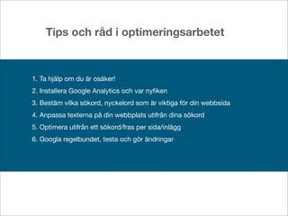 Tips och råd i optimeringsarbetet



1. Ta hjälp om du är osäker!
2. Installera Google Analytics och var nyﬁken
3. Bestäm vilka sökord, nyckelord som är viktiga för din webbsida
4. Anpassa texterna på din webbplats utifrån dina sökord
5. Optimera utifrån ett sökord/fras per sida/inlägg
6. Googla regelbundet, testa och gör ändringar
 