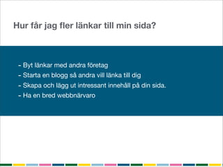 Hur får jag ﬂer länkar till min sida?



 - Byt länkar med andra företag
 - Starta en blogg så andra vill länka till dig
 - Skapa och lägg ut intressant innehåll på din sida.
 - Ha en bred webbnärvaro
 