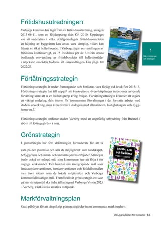 13Utbyggnadsplan för bostäder
Mål, inriktningar
och strategier
1
Fritidshusutredningen
Varbergs kommun har tagit fram en fritidshusutredning, antagen
2013-06-11, som ett följduppdrag från ÖP 2010. Uppdraget
var att undersöka i vilka detaljplanelagda fritidshusområden
en höjning av byggrätten kan anses vara lämplig, vilket kan
främja ett ökat helårsboende. I Varberg pågår omvandlingen av
fritidshus kontinuerligt, ca 75 fritidshus per år. Utifrån denna
beräknade omvandling av fritidsbostäder till helårsbostäder
i utpekade områden bedöms att omvandlingen kan pågå till
2022/23.
Förtätningsstrategin
Förtätningsstrategin är under framtagande och beräknas vara färdig vid årsskiftet 2015/16.
Förtätningsstrategin har till uppgift att konkretisera översiktsplanens intentioner avseende
förtätning samt att ta ett helhetsgrepp kring frågan. Förtätningsstrategin kommer att utgöra
ett viktigt underlag, dels internt för kommunens förvaltningar i det fortsatta arbetet med
stadens utveckling, men även externt i dialogen med allmänheten, fastighetsägare och bygg-
herrar m.fl.
Förtätningsstrategin omfattar staden Varberg med en ungefärlig utbredning från Breared i
söder till Göingegården i norr.
Grönstrategin
I grönstrategin har fem delstrategier formulerats för att ta
vara på den potential och alla de möjligheter som landskapet,
bebyggelsen och natur- och kulturmiljöerna erbjuder. Strategin
berör också en mängd mål som kommunen har att följa i sin
dagliga verksamhet. Det handlar om övergripande mål som
landskapskonventionen, barnkonventionen och folkhälsomålen
men även sådant som de lokala miljömålen och Varbergs
kommunfullmäktiges mål. Framförallt är grönstrategin ett svar
på hur vår utemiljö ska bidra till att uppnå Varbergs Vision 2025
– Varberg, västkustens kreativa mittpunkt.
Markförvaltningsplan
Skall påbörjas för att långsiktigt planera åtgärder inom kommunalt markinnehav.
 