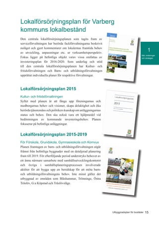 15Utbyggnadsplan för bostäder
Mål, inriktningar
och strategier
1
Lokalförsörjningsplan för Varberg
kommuns lokalbestånd
Den centrala lokalförsörjningsplanen som tagits fram av
serviceförvaltningen har berörda fackförvaltningarna beskrivit
nuläget och gjort kommentarer om lokalernas framtida behov
av utveckling, anpassningar etc. ur verksamhetsperspektiv.
Fokus ligger på befintliga objekt varav vissa omfattas av
investeringsplan för 2016-2020. Som underlag och stöd
till den centrala lokalförsörjningsplanen har Kultur- och
fritidsförvaltningen och Barn- och utbildningsförvaltningen
upprättat individuella planer för respektive förvaltningar.
Lokalförsörjningsplan 2015
Kultur- och fritidsförvaltningen
Syftet med planen är att fånga upp föreningarnas och
medborgarnas behov och visioner, skapa delaktighet och öka
berördatjänstemänsochpolitikerskunskapomanläggningarnas
status och behov. Den ska också vara ett hjälpmedel vid
bedömningen av kommande investeringsbehov. Planen
fokuserar på befintliga anläggningar.
Lokalförsörjningsplan 2015-2019
För Förskola, Grundskola, Gymnasieskola och Komvux
Planen framtagen av barn- och utbildningsförvaltningen utgår
främst från befintliga byggnader med en detaljerad planering
fram till 2019. För efterföljande period understryks behovet av
ett ännu närmare samarbete med samhällsutvecklingskontoret
och övriga i samhällsplaneringsprocessen involverade
aktörer för att bygga upp en beredskap för att möta barn-
och utbildningsförvaltningens behov. Inte minst gäller det
utbyggnad av områden som Bläshammar, Trönninge, Östra
Träslöv, G:a Köpstad och Träslövsläge.
 