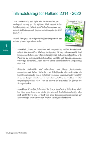 Utvecklings-
tendenser
2
18 Utbyggnadsplan för bostäder
Tillväxtstrategi för Halland 2014 - 2020
I den Tillväxtstrategi som tagits fram för Halland ska god
ledning och styrning ges i det regionala tillväxtarbetet. Målet
för tillväxtstrategin i Halland är att Halland ska vara en mer
attraktiv, inkluderande och konkurrenskraftig region år 2020
än år 2014.
Ett antal strategiska val och prioriteringar har tagits fram. Tre
av dessa prioriteringar nämns nedan
•	 Utvecklade former för samverkan och samplanering mellan kollektivtrafik,
infrastruktur,samhälls-ochbebyggelseplanering.Härkantexläsasattdetförökad
tillgänglighet behövs samverkan mellan aktörer på statlig, regional och lokal nivå.
Planering av kollektivtrafik, infrastruktur, samhälls- och bebyggelseplanering
behöver gå hand i hand. Därför behöver former för samverkan och samplanering
utvecklas.
•	 Attraktiva stadsmiljöer med mötesplatser som främjar företagsamhet,
innovationer och kultur. Här beskrivs att de halländska städerna är unika och
kompletterar varandra och en fortsatt utveckling av innerstäderna är viktigt för
att de ska fungera som levande mötesplatser. Attraktiva stadsmiljöer påverkar
inflyttningen positivt vilket i sin tur innebär att marknaden för tjänster och
företagande ökar.
•	 Utvecklingavlivsmiljönförboendeocharbetepålandsbygden.Underdennarubrik
kan bland annat läsas att de mindre tätorterna och den halländska landsbygden
med jämförelsevis små avstånd och goda kommunikationsmöjligheter ger
förutsättningar för att utveckla en attraktiv livsmiljö i hela Halland.
 