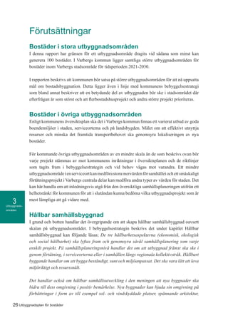 Utbyggnads-
områden
3
26 Utbyggnadsplan för bostäder
Förutsättningar
Bostäder i stora utbyggnadsområden
I denna rapport har gränsen för ett utbyggnadsområde dragits vid sådana som minst kan
generera 100 bostäder. I Varbergs kommun ligger samtliga större utbyggnadsområden för
bostäder inom Varbergs stadsområde för tidsperioden 2021-2030.
I rapporten beskrivs att kommunen bör satsa på större utbyggnadsområden för att nå uppsatta
mål om bostadsbyggnation. Detta ligger även i linje med kommunens bebyggelsestrategi
som bland annat beskriver att en betydande del av utbyggnaden bör ske i stadsområdet där
efterfrågan är som störst och att flerbostadshusprojekt och andra större projekt prioriteras.
Bostäder i övriga utbyggnadsområden
Enligt kommunens översiktsplan ska det i Varbergs kommun finnas ett varierat utbud av goda
boendemiljöer i staden, serviceorterna och på landsbygden. Målet om att effektivt utnyttja
resurser och minska det framtida transportbehovet ska genomsyra lokaliseringen av nya
bostäder.
För kommande övriga utbyggnadsområden av en mindre skala än de som beskrivs ovan bör
varje projekt stämmas av mot kommunens inriktningar i översiktsplanen och de riktlinjer
som tagits fram i bebyggelsestrategin och vid behov vägas mot varandra. Ett mindre
utbyggnadsområdeienserviceortkanmedförastoramervärdenförsamhälletochettsmåskaligt
förtätningsprojekt i Varbergs centrala delar kan medföra andra typer av värden för staden. Det
kan här handla om att inledningsvis utgå från den översiktliga samhällsplaneringen utifrån ett
helhetstänkt för kommunen för att i slutändan kunna bedöma vilka utbyggnadsprojekt som är
mest lämpliga att gå vidare med.
Hållbar samhällsbyggnad
I grund och botten handlar det övergripande om att skapa hållbar samhällsbyggnad oavsett
skalan på utbyggnadsområdet. I bebyggelsestrategin beskrivs det under kapitlet Hållbar
samhällsbyggnad kan följande läsas; De tre hållbarhetsaspekterna (ekonomisk, ekologisk
och social hållbarhet) ska lyftas fram och genomsyra såväl samhällsplanering som varje
enskilt projekt. På samhällsplaneringsnivå handlar det om att utbyggnad främst ska ske i
genom förtätning, i serviceorterna eller i samhällen längs regionala kollektivstråk. Hållbart
byggande handlar om att bygga beständigt, sunt och miljöanpassat. Det ska vara lätt att leva
miljöriktigt och resurssnålt.
Det handlar också om hållbar samhällsutveckling i den meningen att nya byggnader ska
bidra till dess omgivning i positiv bemärkelse. Nya byggnader kan bjuda sin omgivning på
förbättringar i form av till exempel sol- och vindskyddade platser, spännande arkitektur,
 