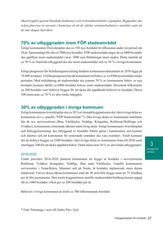 3
27Utbyggnadsplan för bostäder
Utbyggnads-
områden
ökad trygghet genom blandade funktioner och verksamhetslokaler i gatuplan. Byggnader ska
också placeras in varsamt i kontexten så att de stärker orienterbarheten i området samt att
de inte skapar barriärer.
70% av utbyggnaden inom FÖP stadsområdet
Enligt kommunens Översiktsplan ska ca 350 nya bostäder/år tillkomma under en period om
20 år. Sammanlagt blir det ca 7000 nya bostäder. FÖPstadsområdet anger att ca 5000 bostäder
ska uppföras inom stadsområdet varav 1000 som förtätningar inom staden. Detta innebär att
ca 70 % av framtida utbyggnad ska ske inom stadsområdet och ca 30 % i övriga kommunen.
Enligt prognosen för befolkningsutveckling bedöms kommuninvånarantalet år 2030 ligga på
78 000 invånare. Utifrån prognosen har då kommunen ett behov av ca 8500 nya bostäder under
perioden. Med målsättning att stadsområdet ska rymma 70 % av kommunens behov av nya
bostäder kommer därför ca 6000 bostäder krävas inom stadsområdet. Dessutom tillkommer
ca 300 bostäder som behöver byggas för att täcka det uppdämda behovet av bostäder. Dessa
300 motsvarar ca 70 % av den totala mängden.
30% av utbyggnaden i övriga kommuen
Enligtkommunensöversiktsplanskaca30%avbostadsbyggnationenskeidenövrigadelenav
kommunen (d.v.s. utanför ”FÖP Stadsområde”*). Den övriga delen av kommunen innefattar
här de sex serviceorterna (Bua, Väröbacka, Veddige, Kungsäter, Rolfstorp/Skällinge och
Tvååker), kommunens resterande tätorter samt övrig delar. Enligt kommunens översiktsplan
och bebyggelsestrategi ska utbyggnad av bostäder främst göras i kommunens serviceorter
och tätorter och att kommunen för resterande områden ska vara restriktiv. Totalt kommer
det att behöva byggas ca 2500 bostäder i den övriga delen av kommunen fram till 2030 samt
ytterligare 100 för att täcka uppdämt behov. Detta motsvarar 30 % av den totala utbyggnaden.
2016-2020
Under perioden 2016-2020 planerar kommunen att bygga ut bostäder i serviceorterna
Rolfstorp, Tvååker, Kungsäter, Veddige, Bua samt Väröbacka. Utanför kommunens
serviceorter, i Torpa/Kärra, Stämmet och på Årnäs, är bostäder inplanerade inom denna
tidsperiod. Utöver dessa räknar kommunen med att 50 strövillor byggs samt att 75 fritidhus
per år blir permanenta. Den totala byggnationen utanför stadsområdet beräknas kunna uppgå
till ca 1000 bostäder vilket ger ca 200 bostäder per år.
Behovet i övriga kommunen är totalt ca 700 tillkommande bostäder.
* Från Trönninge i norr till Södra Näs i Syd.
 