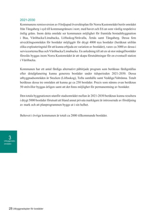 Utbyggnads-
områden
3
28 Utbyggnadsplan för bostäder
2021-2030
Kommunens remissversion av Fördjupad översiktsplan för Norra Kustområdet berör området
från Tångaberg i syd till kommungränsen i norr, med havet och E6:an som västlig respektive
östlig gräns. Inom detta område ser kommunen möjlighet för framtida bostadsbyggnation
i Bua, Väröbacka/Limabacka, Löftaskog/Stråvalla, Årnäs samt Tångaberg. Dessa fem
utvecklingsområden för bostäder möjliggör för drygt 4000 nya bostäder (beräknat utifrån
olika exploateringstal för att kunna erbjuda en variation av bostäder), varav ca 3000 av dessa i
serviceorterna Bua och Väröbacka/Limabacka. En anledning till att en så stor mängd bostäder
föreslås byggas inom Norra Kustområdet är att skapa förutsättningar för en eventuell station
i Väröbacka.
Kommunen har ett antal färdiga alternativt påbörjade program som beräknas färdigställas
efter detaljplanering kunna generera bostäder under tidsperioden 2021-2030. Dessa
utbyggnadsområden är Stocken (Löftaskog), Tofta samhälle samt Veddige/Vabränna. Totalt
beräknas dessa tre områden att kunna ge ca 250 bostäder. Precis som nämns ovan beräknas
50 strövillor byggas årligen samt att det finns möjlighet för permanentning av bostäder.
Den totala byggnationen utanför stadsområdet mellan år 2021-2030 beräknas kunna resultera
i drygt 5000 bostäder förutsatt att bland annat privata markägare är intresserade av försäljning
av mark och att planprogrammen byggs ut i sin helhet.
Behovet i övriga kommunen är totalt ca 2000 tillkommande bostäder.
 