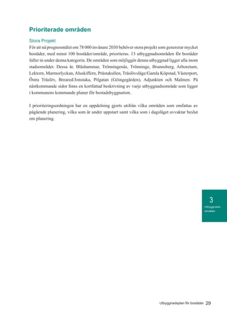 3
29Utbyggnadsplan för bostäder
Utbyggnads-
områden
Prioriterade områden
Stora Projekt
För att nå prognosmålet om 78 000 invånare 2030 behöver stora projekt som genererar mycket
bostäder, med minst 100 bostäder/område, prioriteras. 13 utbyggnadsområden för bostäder
faller in under denna kategorin. De områden som möjliggör denna utbyggnad ligger alla inom
stadsområdet. Dessa är, Bläshammar, Trönningenäs, Trönninge, Brunnsberg, Arboretum,
Lektorn, Marmorlyckan,Aluskiffern, Prästakullen, Träslövsläge/Gamla Köpstad, Västerport,
Östra Träslöv, Breared/Jonstaka, Pilgatan (Göingegården), Adjunkten och Malmen. På
nästkommande sidor finns en kortfattad beskrivning av varje utbyggnadsområde som ligger
i kommunens kommande planer för bostadsbyggnation.
I prioriteringsordningen har en uppdelning gjorts utifrån vilka områden som omfattas av
pågående planering, vilka som är under uppstart samt vilka som i dagsläget avvaktar beslut
om planering.
 