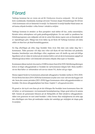 Förord
Varbergs kommun har en vision om att bli Västkustens kreativa mittpunkt. För att lyckas
krävs nytänkande, framåtanda, kunskap och mod. Visionen skapar förutsättningar för tillväxt
i hela kommunen och en fantastisk livsmiljö. En fantastisk livsmiljö handlar bland annat om
att kunna erbjuda bostäder i olika former i attraktiva miljöer.
Varbergs kommun är attraktiv ur flera perspektiv med närhet till hav, unika naturmiljöer,
flertalet större arbetsplatser och goda pendlingsmöjligheter. En stor andel av pendlarna har
Göteborgsregionen som målpunkt och det är också från denna region som en betydande del
av inpendlingen görs. Många kan även tänka sig att flytta till Varbergs kommun och detta
ställer ett ökat krav på ökad bostadsbyggnation.
En hög efterfrågan på olika slags bostäder finns även från dem som redan idag bor i
kommunen. Äldre personer vill sälja sina villor och flytta till mer bekväma och praktiska
boenden; barnfamiljer som efterfrågar villor, ungdomar som vill skaffa sig små och billiga
lägenheter och så vidare är tecken på att rotation behövs och att det är kommunens uppgift att
tillmötesgå dessa behov och önskemål och kunna erbjuda olika typer av boenden.
Kommunenräknarmedattväxamedca18000invånareframtillår2030.Befolkningsökningen
kräver en högre utbyggnadstakt av bostäder än vad kommunen tidigare haft. Detta medför i
sin tur ökat behov av infrastruktur och service såsom VA, skolor och gc-vägar.
Denna rapport beskriver kommunens planerade utbyggnad av bostäder mellan år 2016-2030.
För de första fem åren (2016-2020) har kommunen en plan som visar vad som ska byggas och
när. Inom den senare perioden (2021-2030) ligger kommunens större utbyggnadsområden av
bostäder. Om dessa utbyggnadsplaner kan läsas i kapitel 3: utbyggnadsområden.
På grund av det tryck som finns på att det tillskapas fler bostäder inom kommunen finns det
ett behov av att kommunen i sin kommande bostadsplanering i högre grad strävar åt samma
håll. Genom att gemensamt fokusera på att färdigställa ett fåtal attraktiva utbyggnadsom-
råden som genererar ett stort antal bostäder i olika former ökar möjligheterna att möta upp
den efterfrågan som finns på marknaden medan det samtidigt ger möjlighet att skapa goda
livsmiljöer.
 