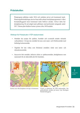 3
33Utbyggnadsplan för bostäder
Utbyggnads-
områden
Planprogram påbörjas under 2016 och omfattar privat och kommunal mark.
Planeringsförutsättningar ska tas fram inför arbetet med planprogrammet i vilket
bostadsutbyggnad inom kommunal mark behöver utredas. Utöver detta har
detaljplanering för privatägd mark påbörjats med preliminärt antagande under
2017. Denna plan bedöms kunna rymma cirka 140 bostäder.
Prästakullen
•	 Området ska nyttjas för sjukhus, bostäder och eventuellt mindre störande
verksamheter. I övrigt ska området bevaras som natur- och friluftsområde med
befintligt koloniområde.
•	 Åtgärder får inte vidtas som försämrar områdets värde som natur- och
rekreationsområde.
•	 Successivt bör området, inklusive delar av sjukhusområdet, detaljplaneras som
naturmark för att säkerställa det för framtiden.
Riktlinjer för Prästakullen i FÖP stadsområdet:
Credits not available.
klaring
ägda
r
september 24, 2015KommunGIS
1:10 000
o
50 0 50 100 150 200 250 300 350 400 450 500 550 600 650 700 750 800 850 900 950 [m]
Utsnitt ur plankartan för FÖP stadsområdet. Det
gulskrafferade området på kartan visar föreslagen
blandad bebyggelse.
Kartan visar vilka fastigheter som ägs av kommunen.
 