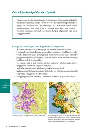 Utbyggnads-
områden
3
34 Utbyggnadsplan för bostäder
Planprogrampåbörjasunderhösten2015.Möjlighetentillsammanlagtcirka2200
nya bostäder i området utreds. Hälften av dessa bostäder kan uppskattningsvis
byggas på kommunal mark. Förutsättningar för VA behöver utredas liksom
trafiksituationen. Den norra delen av området kring Tångvägen omfattar i
huvudsak kommunal mark och bedöms som lämplig att prioritera i en första
utbyggnadsetapp.
Riktlinjer för Träslövsläge/Gamla Köpstad i FÖP stadsområdet
•	 Norra delen av Träslövsläge ska nyttjas för fritids- och helårsbebyggelse.
•	 I södra delen av Gamla Köpstad ska områdets karaktär av fritidshusbebyggelse
bevaras. Ingen bebyggelse utöver gällande planer får tillkomma utom i en mindre
grupp innanför befintlig bebyggelse centralt i området. Hushöjder bör hållas låga
med hänsyn till det kustnära läget.
•	 Vid Lerjans väg är det lämpligt med en successiv naturlig utveckling av
bebyggelsen. Denna ska föregås av detaljplan.
•	 Jordbruksmarken fram till Västkustvägen ska i huvudsak bestå.
•	 Ny bebyggelse bör ligga i anslutning till befintlig och till utformning anpassas till
omgivande bebyggelse och till landskap.
•	 De öppna grönstråken mot havet i södra delen av Gamla Köpstad ska bevaras
Östra Träslövsläge/ Gamla Köpstad
Credits not available.
nförklaring
mmunägda
tigheter
september 24, 2015KommunGIS
1:20 000
o
0,5 0 0,5 1 1,5 [km]
Kartan visar vilka fastigheter som ägs av kommunen. Utsnitt ur plankartan för FÖP stadsområdet. Det
gulskrafferade området på kartan visar föreslagen
blandad bebyggelse. Det gråskrafferade området
visar utbyggnadsområde för verksamheter.
 