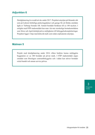 3
35Utbyggnadsplan för bostäder
Utbyggnads-
områden
Adjunkten 6
Malmen 5
Detaljplanering är avsedd att ske under 2017. Projektet utnyttjar på liknande sätt
som på Lektorn befintliga parkeringsplatser och garage för att förtäta områden
ägda av Varbergs bostads AB. Antalet bostäder beräknas till ca 180 stycken. I
enlighet med FÖP stadsområdet kan man i de mer storskaliga bostadsområdena
som Sörse och Apelvikshöjd pröva möjligheten till bebyggelsekompletteringar.
Projektet ligger i linje med detta då mark som redan exploaterats utnyttjas.
Projekt med detaljplanering under 2016 vilken bedöms kunna möjliggöra
byggnation av ca 100 bostäder på privat mark. I FÖP stadsområdet anges
området som föreslagen centrumbebyggelse och i sådan kan utöver bostäder
också handel och annan service prövas.
 