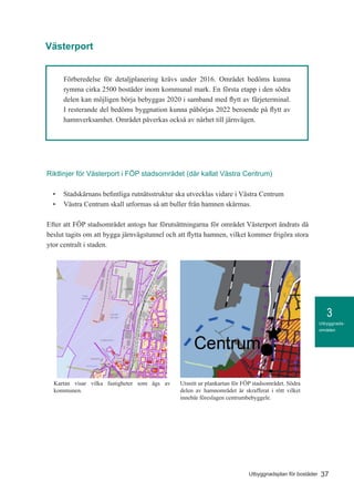 3
37Utbyggnadsplan för bostäder
Utbyggnads-
områden
Förberedelse för detaljplanering krävs under 2016. Området bedöms kunna
rymma cirka 2500 bostäder inom kommunal mark. En första etapp i den södra
delen kan möjligen börja bebyggas 2020 i samband med flytt av färjeterminal.
I resterande del bedöms byggnation kunna påbörjas 2022 beroende på flytt av
hamnverksamhet. Området påverkas också av närhet till järnvägen.
Credits not available.
Teckenförklaring
Kommunägda
fastigheter
september 24, 2015KommunGIS
1:10 000
o
50 0 50 100 150 200 250 300 350 400 450 500 550 600 650 700 750 800 850 900 950 [m]Kartan visar vilka fastigheter som ägs av
kommunen.
Utsnitt ur plankartan för FÖP stadsområdet. Södra
delen av hamnområdet är skrafferat i rött vilket
innebär föreslagen centrumbebyggele.
Riktlinjer för Västerport i FÖP stadsområdet (där kallat Västra Centrum)
•	 Stadskärnans befintliga rutnätsstruktur ska utvecklas vidare i Västra Centrum
•	 Västra Centrum skall utformas så att buller från hamnen skärmas.
Efter att FÖP stadsområdet antogs har förutsättningarna för området Västerport ändrats då
beslut tagits om att bygga järnvägstunnel och att flytta hamnen, vilket kommer frigöra stora
ytor centralt i staden.
Västerport
 