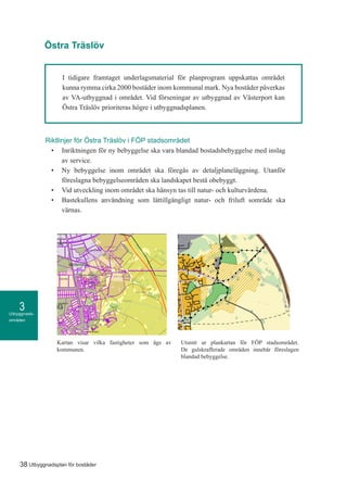 Utbyggnads-
områden
3
38 Utbyggnadsplan för bostäder
I tidigare framtaget underlagsmaterial för planprogram uppskattas området
kunna rymma cirka 2000 bostäder inom kommunal mark. Nya bostäder påverkas
av VA-utbyggnad i området. Vid förseningar av utbyggnad av Västerport kan
Östra Träslöv prioriteras högre i utbyggnadsplanen.
Credits not available.
Teckenförklaring
Kommunägda
fastigheter
september 24, 2015KommunGIS
1:20 000
o
0,5 0 0,5 1 1,5 [km]
Riktlinjer för Östra Träslöv i FÖP stadsområdet
•	 Inriktningen för ny bebyggelse ska vara blandad bostadsbebyggelse med inslag
av service.
•	 Ny bebyggelse inom området ska föregås av detaljplaneläggning. Utanför
föreslagna bebyggelseområden ska landskapet bestå obebyggt.
•	 Vid utveckling inom området ska hänsyn tas till natur- och kulturvärdena.
•	 Bastekullens användning som lättillgängligt natur- och friluft sområde ska
värnas.
Östra Träslöv
Kartan visar vilka fastigheter som ägs av
kommunen.
Utsnitt ur plankartan för FÖP stadsområdet.
De gulskrafferade områden innebär föreslagen
blandad bebyggelse.
 