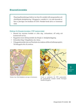 3
39Utbyggnadsplan för bostäder
Utbyggnads-
områden
Planeringsförutsättningar behöver tas fram för området inför programarbete och
efterföljande detaljplanering. Utbyggnad av området är i viss mån beroende av
flytt av järnvägen som beräknas till 2024. Området består delvis av kommunal
mark.
1:5 000
Kommunägd mark Jonstaka - Breared
Teckenförklaring
Kommunägd mark
Riktlinjer för Breader/Jonstaka i FÖP stadsområdet
•	 Breared ska inrymma bostäder av olika slag, verksamheter, off entlig och
kommersiell service.
•	 Byggnation inom riktlinjeområdet ska föregås av detaljplaneläggning.
•	 Grönstråket längs Vrångabäcken ska värnas.
•	 Utbyggnadsområde öster om Österleden ska studeras utifrån ett helhetsperspektiv.
Tät bebyggelse bör eft ersträvas.
Kartan visar vilka fastigheter som ägs av kommunen. Utsnitt ur plankartan för FÖP stadsområdet.
De gulskrafferade områden innebär föreslagen
blandad bebyggelse.
Breared/Jonstaka
 