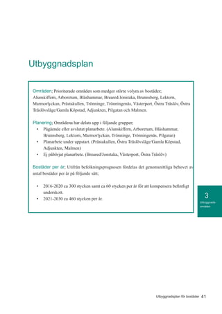 3
41Utbyggnadsplan för bostäder
Utbyggnads-
områden
Områden; Prioriterade områden som medger större volym av bostäder;
Alunskiffern, Arboretum, Bläshammar, Breared/Jonstaka, Brunnsberg, Lektorn,
Marmorlyckan, Prästakullen, Trönninge, Trönningenäs, Västerport, Östra Träslöv, Östra
Träslövsläge/Gamla Köpstad, Adjunkten, Pilgatan och Malmen.
Planering; Områdena har delats upp i följande grupper;
•	 Pågående eller avslutat planarbete. (Alunskiffern, Arboretum, Bläshammar,
Brunnsberg, Lektorn, Marmorlyckan, Trönninge, Trönningenäs, Pilgatan)
•	 Planarbete under uppstart. (Prästakullen, Östra Träslövsläge/Gamla Köpstad,
Adjunkten, Malmen)
•	 Ej påbörjat planarbete. (Breared/Jonstaka, Västerport, Östra Träslöv)
Bostäder per år; Utifrån befolkningsprognosen fördelas det genomsnittliga behovet av
antal bostäder per år på följande sätt;
•	 2016-2020 ca 300 stycken samt ca 60 stycken per år för att kompensera befintligt
underskott.
•	 2021-2030 ca 460 stycken per år.
Utbyggnadsplan
 