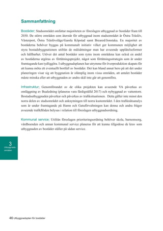 Utbyggnads-
områden
3
46 Utbyggnadsplan för bostäder
Sammanfattning
Bostäder; Stadsområdet omfattar majoriteten av föreslagen utbyggnad av bostäder fram till
2030. De större områden som återstår för utbyggnad inom stadsområdet är Östra Träslöv,
Västerport, Östra Träslövsläge/Gamla Köpstad samt Breared/Jonstaka. En majoritet av
bostäderna behöver byggas på kommunalt initiativ vilket ger kommunen möjlighet att
styra bostadsbyggnationen utifrån de målsättningar man har avseende upplåtelseformer
och hållbarhet. Utöver det antal bostäder som ryms inom områdena kan också en andel
av bostäderna utgöras av förtätningsprojekt, något som förtätningsstrategin som är under
framtagande kan tydliggöra. I utbyggnadsplanen har utrymme för överproduktion skapats för
att kunna möta ett eventuellt bortfall av bostäder. Det kan bland annat bero på att det under
planeringen visar sig att byggnation är olämplig inom vissa områden, att antalet bostäder
måste minska eller att utbyggnaden av andra skäl inte går att genomföra.
Infrastruktur; Genomförandet av de olika projekten kan avseende VA påverkas av
omläggning av Bualedning (planeras vara färdigställd 2017) och nybyggnad av vattentorn.
Bostadsutbyggnaden påverkar och påverkas av trafiksituationen. Detta gäller inte minst den
norra delen av stadsområdet och anknytningen till norra kustområdet. I den trafiknätsanalys
som är under framtagande på Hamn och Gatuförvaltningen kan denna och andra frågor
avseende trafikflöden belysas i relation till föreslagen utbyggnadsordning.
Kommunal service; Utifrån föreslagen prioriteringsordning behöver skola, barnomsorg,
vårdboenden och annan kommunal service planeras för att kunna tillgodose de krav som
utbyggnaden av bostäder ställer på sådan service.
 