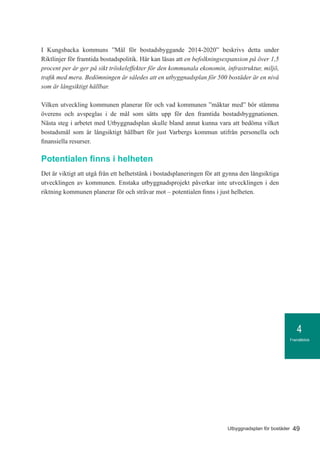 Framåtblick
4
49Utbyggnadsplan för bostäder
I Kungsbacka kommuns ”Mål för bostadsbyggande 2014-2020” beskrivs detta under
Riktlinjer för framtida bostadspolitik. Här kan läsas att en befolkningsexpansion på över 1,5
procent per år ger på sikt tröskeleffekter för den kommunala ekonomin, infrastruktur, miljö,
trafik med mera. Bedömningen är således att en utbyggnadsplan för 500 bostäder är en nivå
som är långsiktigt hållbar.
Vilken utveckling kommunen planerar för och vad kommunen ”mäktar med” bör stämma
överens och avspeglas i de mål som sätts upp för den framtida bostadsbyggnationen.
Nästa steg i arbetet med Utbyggnadsplan skulle bland annat kunna vara att bedöma vilket
bostadsmål som är långsiktigt hållbart för just Varbergs kommun utifrån personella och
finansiella resurser.
Potentialen finns i helheten
Det är viktigt att utgå från ett helhetstänk i bostadsplaneringen för att gynna den långsiktiga
utvecklingen av kommunen. Enstaka utbyggnadsprojekt påverkar inte utvecklingen i den
riktning kommunen planerar för och strävar mot – potentialen finns i just helheten.
 