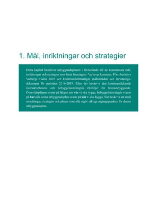 1. Mål, inriktningar och strategier
Detta kapitel beskriver utbyggnadsplanen i förhållande till de kommunala mål,
inriktningar och strategier som finns framtagna i Varbergs kommun. Först beskrivs
Varbergs vision 2025 och kommunfullmäktiges målområden och inriktnings-
dokument för perioden 2016-2019. Efter det beskrivs den kommuntäckande
översiktsplanens och bebyggelsestrategins riktlinjer för bostadsbyggande.
Översiktsplanen svarar på frågan om var vi ska bygga, bebyggelsestrategin svarar
på hur och denna utbyggnadsplan svarar på när vi ska bygga. Sist beskrivs ett antal
utredningar, strategier och planer som alla utgör viktiga utgångspunkter för denna
utbyggnadsplan.
 