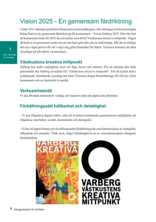 8 Utbyggnadsplan för bostäder
Mål, inriktningar
och strategier
1
Vision 2025 - En gemensam färdriktning
Under 2011 arbetade politiken tillsammans med medborgare, förvaltningar och kommunägda
bolag fram en ny gemensam färdriktning för kommunen – Vision Varberg 2025. Den slår fast
att kommunen fram till 2025 ska utvecklas mot att bli Västkustens kreativa mittpunkt. Vägen
dit kräver en gemensam insikt om att inte bara göra det som är nödvändigt. Där det är möjligt
ska nya vägar prövas för att i varje steg göra framtiden lite bättre. Visionen kommer att sätta
sin prägel på allt arbete i kommunen.
Västkustens kreativa mittpunkt
Varberg har unika möjligheter med sitt läge, havet och naturen. För att utnyttja den fulla
potentialen ska Varberg utvecklas till ”Västkustens kreativa mittpunkt”. För att lyckas krävs
nytänkande, framåtanda, kunskap och mod. Visionen skapar förutsättningar för tillväxt i hela
kommunen och en fantastisk livsmiljö.
Verksamhetsidé
Vi ska förenkla människors vardag och inspirera dem att uppnå sina drömmar.
Förhållningssätt hållbarhet och delaktighet
- Vi ska tillgodose dagens behov utan att äventyra kommande generationers möjligheter att
tillgodose sina behov socialt, ekonomiskt och ekologiskt.
	
- Vi har ett öppet klimat och ett inkluderande förhållningssätt som kännetecknas av mångfald,
inflytande och omtanke. Tänk, tyck, fråga! Delaktighet är en av visionskonceptets viktigaste
beståndsdelar.
 