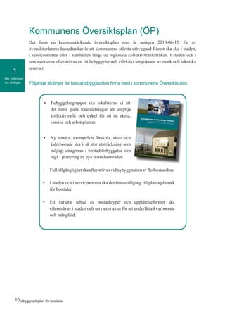 10Utbyggnadsplan för bostäder
Mål, inriktningar
och strategier
1
•	 Bebyggelsegrupper ska lokaliseras så att
det finns goda förutsättningar att utnyttja
kollektivtrafik och cykel för att nå skola,
service och arbetsplatser.
•	 Ny service, exempelvis förskola, skola och
äldreboende ska i så stor utsträckning som
möjligt integreras i bostadsbebyggelse och
ingå i planering av nya bostadsområden.
•	 Fulltillgänglighetskaeftersträvasvidnybyggnationavflerbostadshus.
•	 I staden och i serviceorterna ska det finnas tillgång till planlagd mark
för bostäder
•	 Ett varierat utbud av bostadstyper och upplåtelseformer ska
eftersträvas i staden och serviceorterna för att underlätta kvarboende
och mångfald.
Kommunens Översiktsplan (ÖP)
Det finns en kommuntäckande översiktsplan som är antagen 2010-06-15. En av
översiktsplanens huvudtankar är att kommunens största utbyggnad främst ska ske i staden,
i serviceorterna eller i samhällen längs de regionala kollektivtrafikstråken. I staden och i
serviceorterna eftersträvas en tät bebyggelse och effektivt utnyttjande av mark och tekniska
resurser.
Följande riktlinjer för bostadsbyggnation finns med i kommunens Översiktsplan:
 