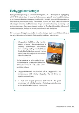 11Utbyggnadsplan för bostäder
Mål, inriktningar
och strategier
1
Bebyggelsestrategin
Bebyggelsestrategin antogs av kommunfullmäktige 2013-06-18. Strategin är ett följduppdrag
till ÖP 2010 och ska ligga till underlag för kommunens agerande inom bostadsförsörjning,
utveckling av verksamhetsområden och markpolitik. Strategin är ett politiskt styrdokument
som utgör en planeringsvägledning för nämnder, styrelser och bolag. Det är av stor vikt
att strategin samordnas med kommunens övriga verksamhetsplanering, investerings- och
exploateringsbudget. Bebyggelsestrategin omfattar ett flertal politikområden, till exempel
bostadsförsörjnings-, näringslivs-, skol och utbildnings-, samt markpolitik.
Till kommunens Bebyggelsestrategi har ett antal inriktningar tagits fram och hänsyn till dessa
har tagits i kommunens kommande femåriga utbyggnad inom stadsområdet.
•	 Utbyggnad ska ske hållbart enligt översikts-
planens inriktning. Huvudinriktningen är
förtätning i stadsområdet, i serviceorterna
eller i orter längs med regionala kollektivtra-
fikstråk. Planförfrågningar som inte överens-
stämmer med översiktsplanens inriktning ska
behandlas restriktivt.
•	 En betydande del av utbyggnaden bör ske i
stadsområdet där efterfrågan är som störst.
Flerbostadshusprojekt och andra större
projekt prioriteras.
•	 Utbyggnad i tätorterna ska ske inifrån och ut. Utbyggnad ska i stor
utsträckning ske intill befintlig bebyggelse vilket inte kräver nya
stora infrastrukturinsatser.
•	 Så långt som möjligt prioriteras bostadsprojekt där gjorda
investeringar och befintlig kapacitet i förskola, grundskola, annan
service och teknisk infrastruktur kan utnyttjas.
 