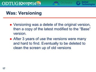 l  Versioning was a delete of the original version,
then a copy of the latest modified to the “Base”
version.
l  After 3 years of use the versions were many
and hard to find. Eventually to be deleted to
clean the screen up of old versions
Was: Versioning
17
 