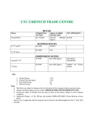 UTC-URBTECH TRADE CENTRE
RETAIL
Floors Original Price
Per Sq ft
Approx Available
Unit Size Sq.Ft
PLC (PER SQ.FT.)
Ground Floor Rs. 10,500/- 300-350 Multiple
Approx.
Rs.500
BUSINESS SPACES
4th
,5th
and 6th
Rs.4990 300/591
5th
-6th
Floor
Rs.5800 160
INDIPENDENT SUITES
Ground/1st
/2nd
Rs.4990 Area 1600 Approx. Floor-PLCs-
500/300/200
3rd
Floor
Rs.4990 Area 1600 Approx. 1000psf. For Terrace
Garden
PLC
1. Atrium Facing 7.5%
2. Corner (Two side open) 7.5%
3 Pool /Park Facing 5%
4 Balcony Facing 5%
Note:
• The Prices are subject to change at the sole discretion of the company without any prior notice.
• Cheque should be made in favour of M/s: URBTECH INDIA DEVELOPERS PVT.LTD..
• Possession within 36 Months from the date of Start of Excavation, Subject to force majeure
conditions.
• Additional Charges of Rs. 500 per .qft includes (IFMS+,FFC+EEC+ Power Back-up +Lease
Rent)
Service Tax as applicable shall be charged extra & borne by the allottee/applicant from 1st
July 2010
onwards.
 