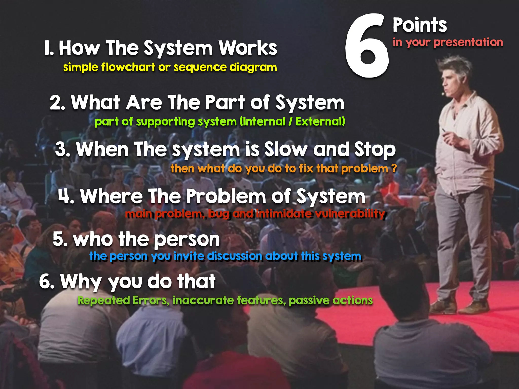 1. How The System Works
simple flowchart or sequence diagram
2. What Are The Part of System
part of supporting system (Internal / External)
3. When The system is Slow and Stop
then what do you do to fix that problem ?
4. Where The Problem of System
main problem, bug and intimidate vulnerability
5. who the person
the person you invite discussion about this system
6. Why you do that
Repeated Errors, inaccurate features, passive actions
6
Points
in your presentation
 