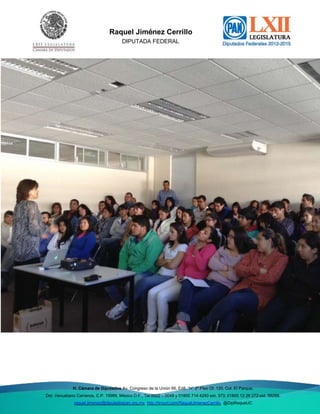 Del. Venustiano

Raquel Jiménez Cerrillo
DIPUTADA FEDERAL

H. Cámara de Diputados Av. Congreso de la Unión 66, Edif. “H” 2º Piso Of. 120, Col. El Parque,
Del. Venustiano Carranza, C.P. 15969, México D.F., Tel 5522 – 0048 y 01800 714 4240 ext. 373; 01800 12 26 272 ext. 59288;
raquel.jimenez@diputadospan.org.mx http://tinyurl.com/RaquelJimenezCerrillo @DipRaquelJC

 