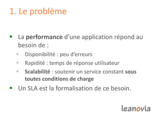 1. Le problème
 La performance d’une application répond au
besoin de :
 Disponibilité : peu d’erreurs
 Rapidité : temps de réponse utilisateur
 Scalabilité : soutenir un service constant sous
toutes conditions de charge
 Un SLA est la formalisation de ce besoin.
 