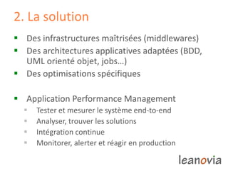 2. La solution
 Des infrastructures maîtrisées (middlewares)
 Des architectures applicatives adaptées (BDD,
UML orienté objet, jobs…)
 Des optimisations spécifiques
 Application Performance Management
 Tester et mesurer le système end-to-end
 Analyser, trouver les solutions
 Intégration continue
 Monitorer, alerter et réagir en production
 
