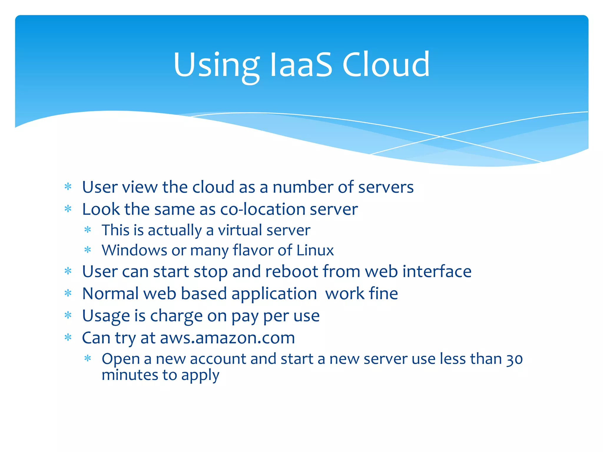 Using IaaS Cloud


User view the cloud as a number of servers
Look the same as co-location server
  This is actually a virtual server
  Windows or many flavor of Linux
User can start stop and reboot from web interface
Normal web based application work fine
Usage is charge on pay per use
Can try at aws.amazon.com
  Open a new account and start a new server use less than 30
  minutes to apply
 