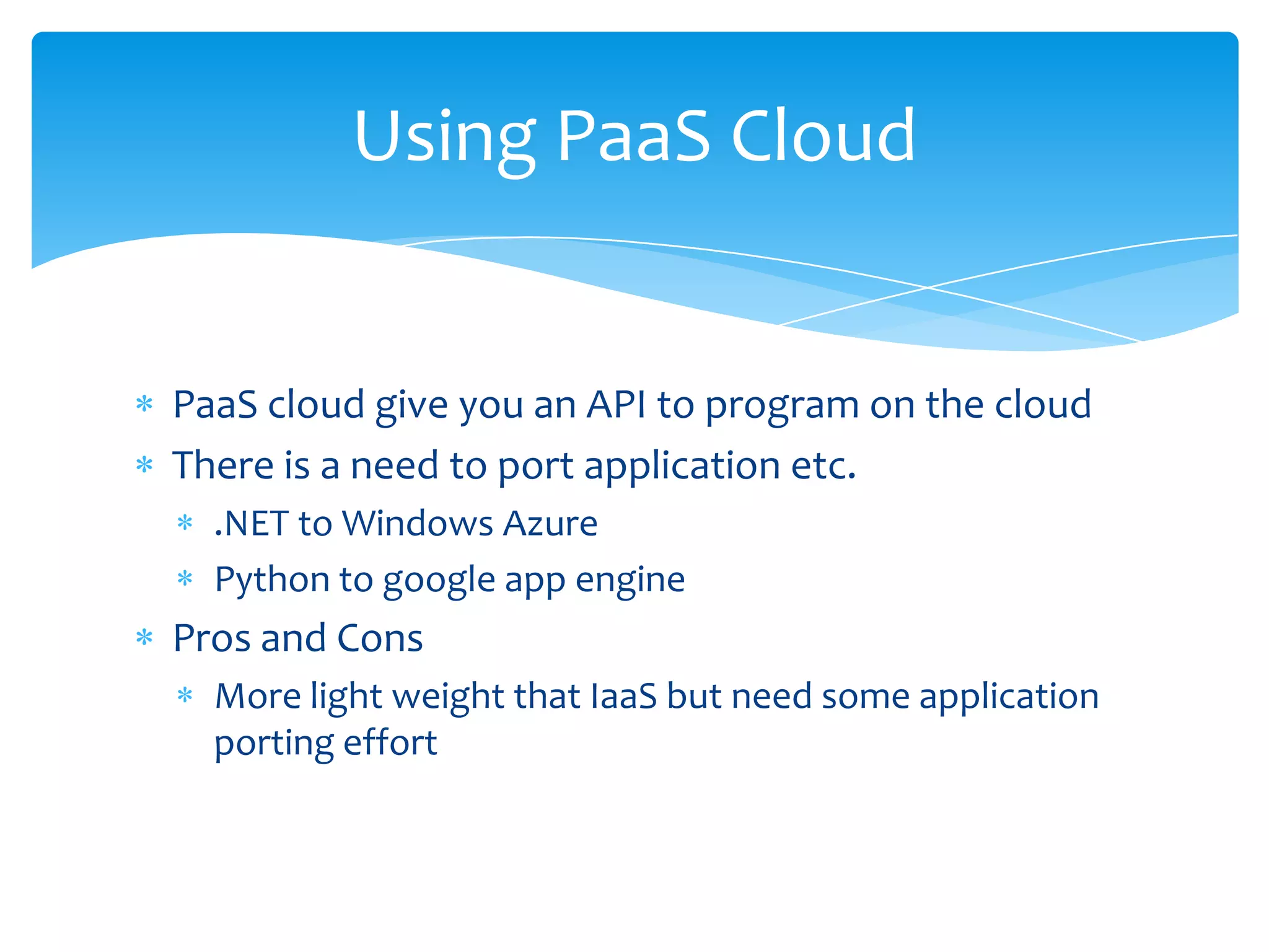 Using PaaS Cloud


PaaS cloud give you an API to program on the cloud
There is a need to port application etc.
  .NET to Windows Azure
  Python to google app engine
Pros and Cons
  More light weight that IaaS but need some application
  porting effort
 
