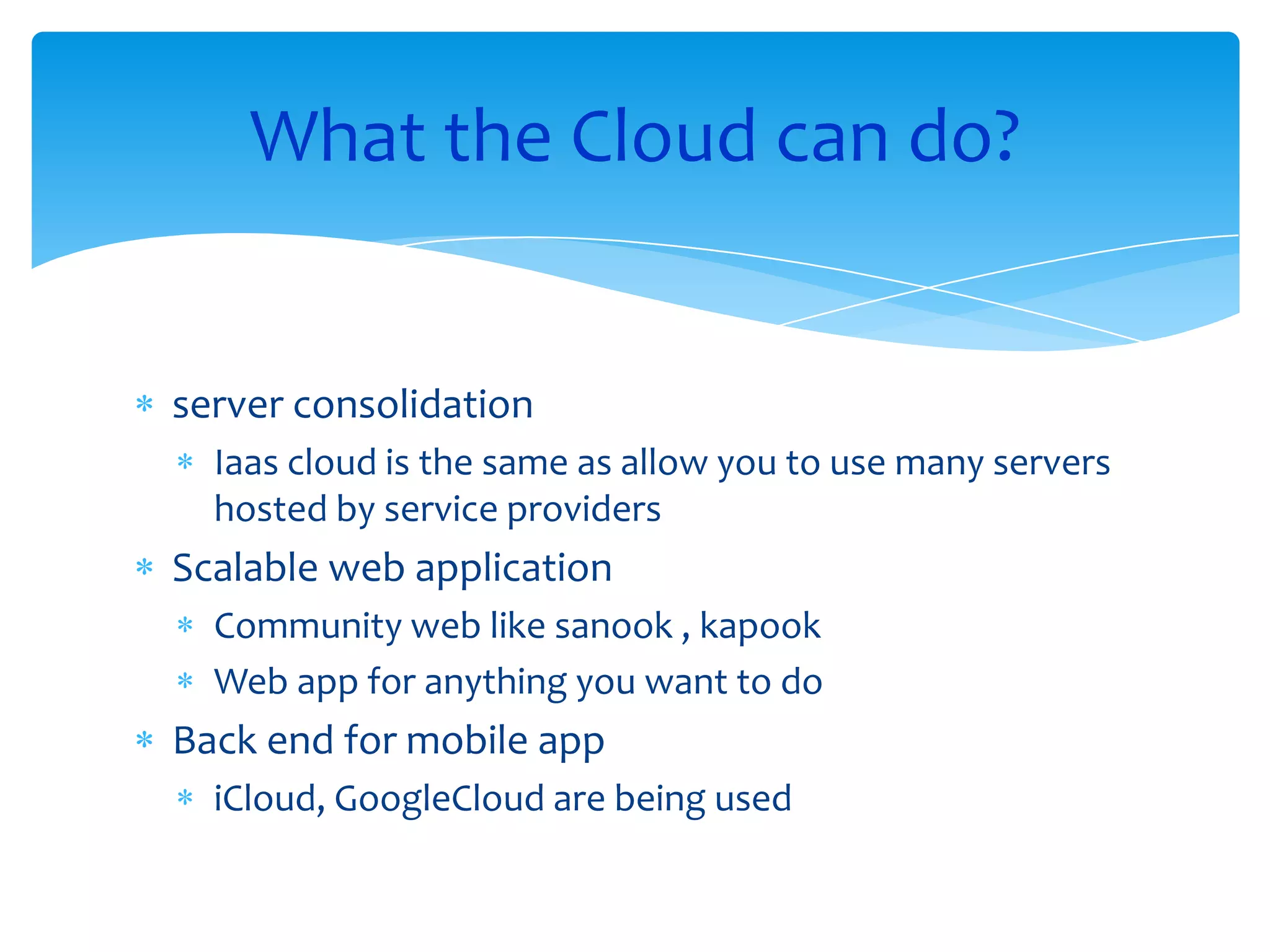 What the Cloud can do?


server consolidation
  Iaas cloud is the same as allow you to use many servers
  hosted by service providers
Scalable web application
  Community web like sanook , kapook
  Web app for anything you want to do
Back end for mobile app
  iCloud, GoogleCloud are being used
 