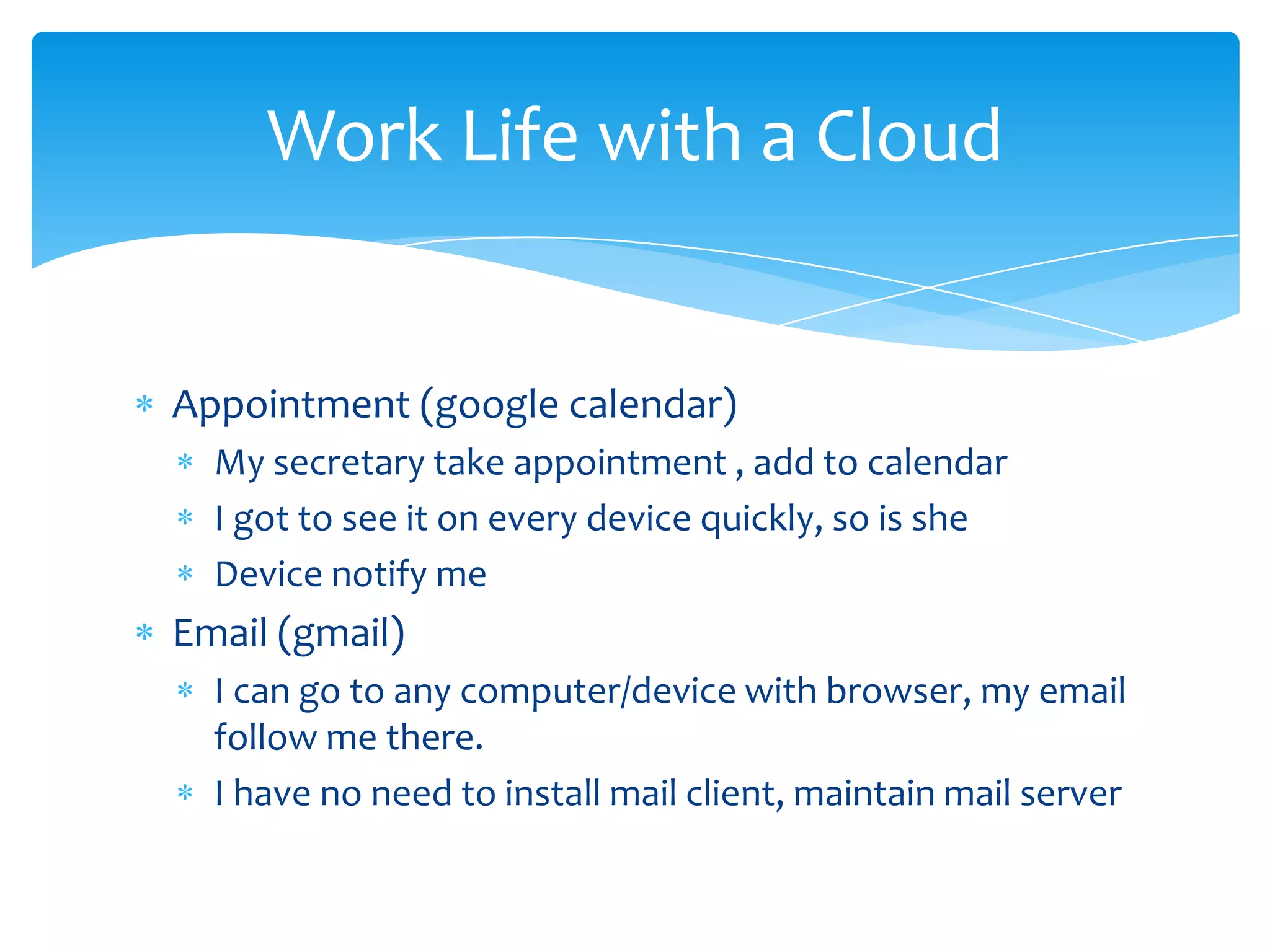 Work Life with a Cloud


Appointment (google calendar)
  My secretary take appointment , add to calendar
  I got to see it on every device quickly, so is she
  Device notify me
Email (gmail)
  I can go to any computer/device with browser, my email
  follow me there.
  I have no need to install mail client, maintain mail server
 