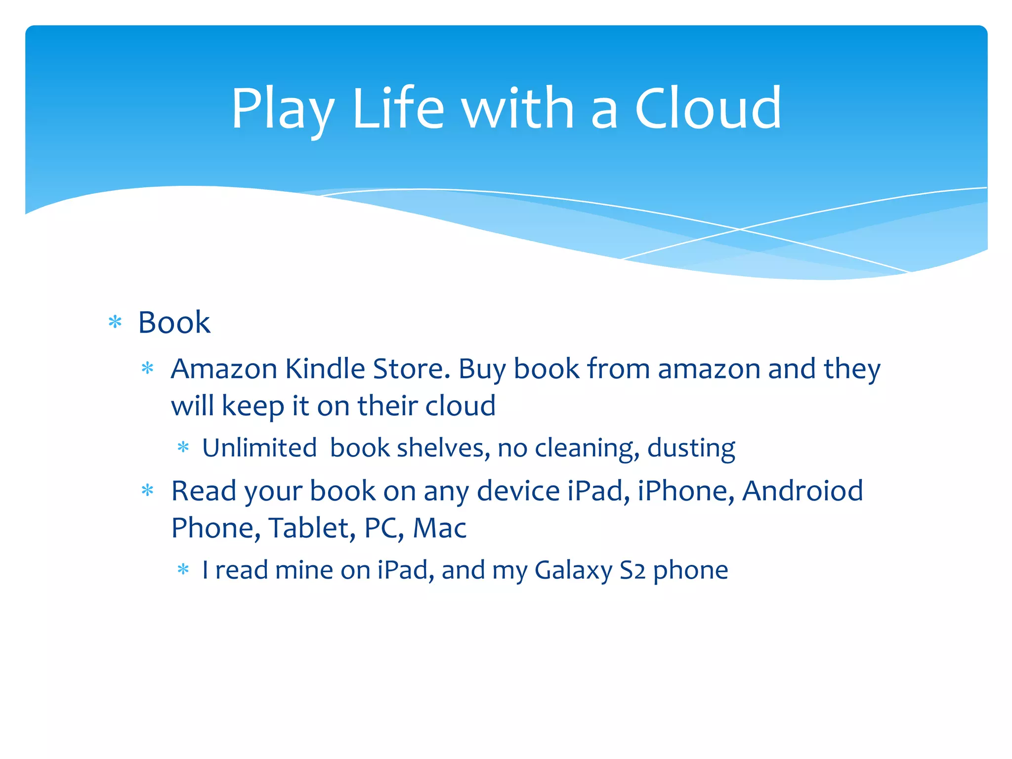 Play Life with a Cloud


Book
 Amazon Kindle Store. Buy book from amazon and they
 will keep it on their cloud
   Unlimited book shelves, no cleaning, dusting
 Read your book on any device iPad, iPhone, Androiod
 Phone, Tablet, PC, Mac
   I read mine on iPad, and my Galaxy S2 phone
 